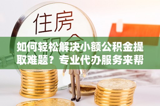 盂县如何轻松解决小额公积金提取难题？专业代办服务来帮忙
