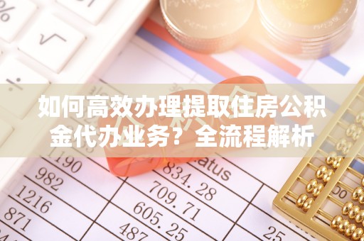 盂县如何高效办理提取住房公积金代办业务？全流程解析