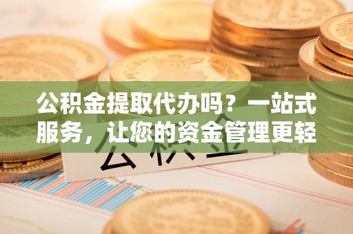 盂县公积金提取代办吗？一站式服务，让您的资金管理更轻松