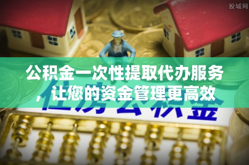 盂县公积金一次性提取代办服务，让您的资金管理更高效