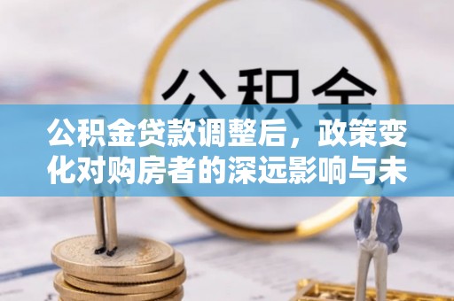 盂县公积金贷款调整后，政策变化对购房者的深远影响与未来趋势分析