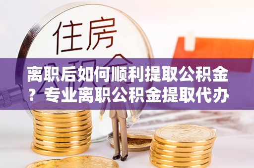 盂县离职后如何顺利提取公积金？专业离职公积金提取代办服务指南