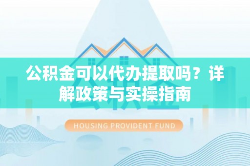 盂县公积金可以代办提取吗？详解政策与实操指南