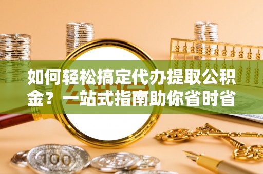 盂县如何轻松搞定代办提取公积金？一站式指南助你省时省心
