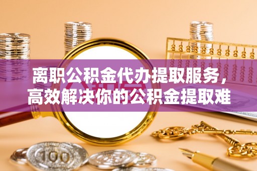 盂县离职公积金代办提取服务，高效解决你的公积金提取难题