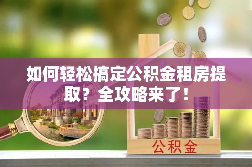 盂县如何轻松搞定公积金租房提取？全攻略来了！