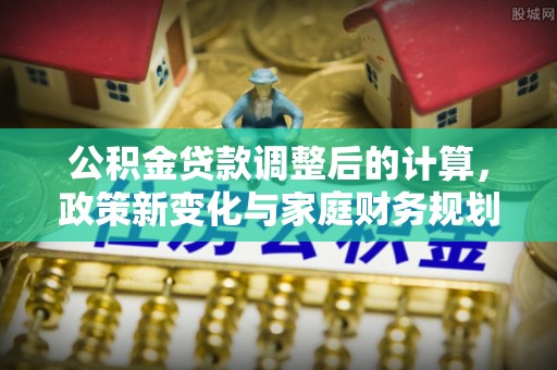 盂县公积金贷款调整后的计算，政策新变化与家庭财务规划