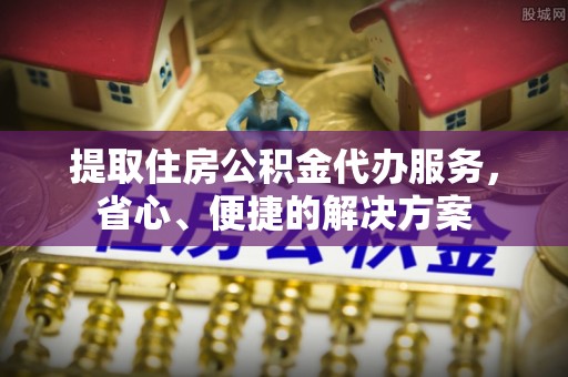 盂县提取住房公积金代办服务，省心、便捷的解决方案