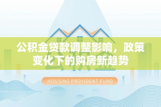 盂县公积金贷款调整影响，政策变化下的购房新趋势