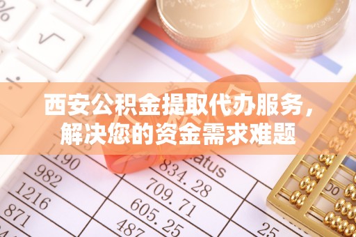盂县西安公积金提取代办服务，解决您的资金需求难题