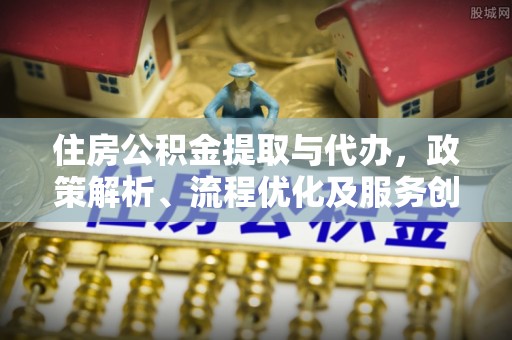 盂县住房公积金提取与代办，政策解析、流程优化及服务创新