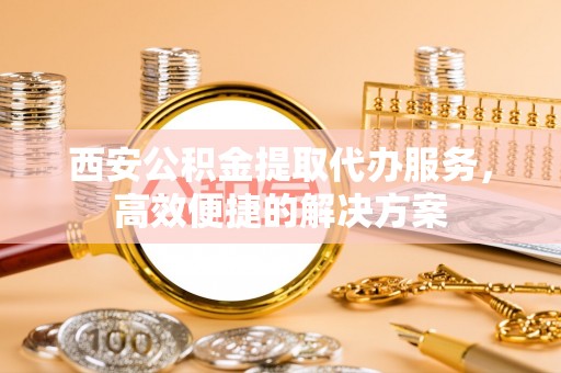 盂县西安公积金提取代办服务，高效便捷的解决方案