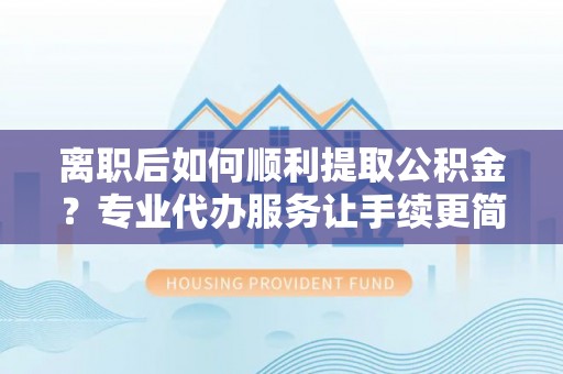 盂县离职后如何顺利提取公积金？专业代办服务让手续更简单