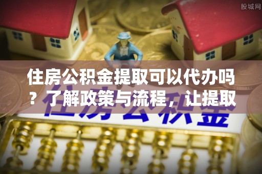盂县住房公积金提取可以代办吗？了解政策与流程，让提取更便捷