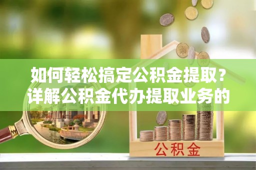 盂县如何轻松搞定公积金提取？详解公积金代办提取业务的便捷之道