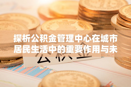 盂县探析公积金管理中心在城市居民生活中的重要作用与未来发展趋势