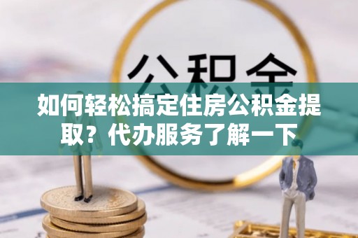 盂县如何轻松搞定住房公积金提取？代办服务了解一下