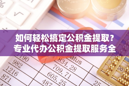 盂县如何轻松搞定公积金提取？专业代办公积金提取服务全解析