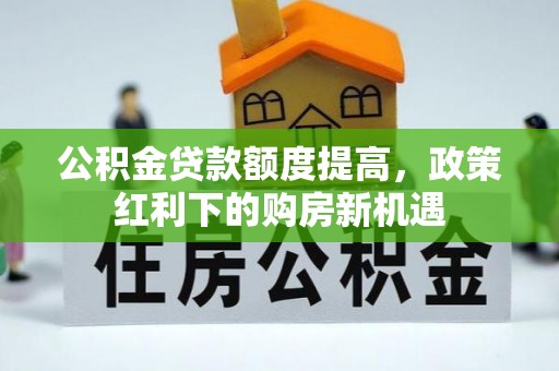 盂县公积金贷款额度提高，政策红利下的购房新机遇