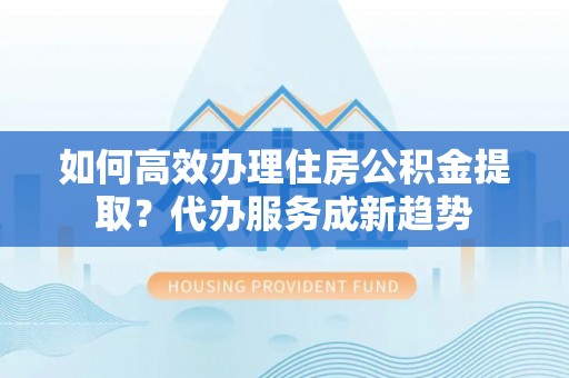 盂县如何高效办理住房公积金提取？代办服务成新趋势