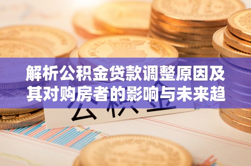 盂县解析公积金贷款调整原因及其对购房者的影响与未来趋势