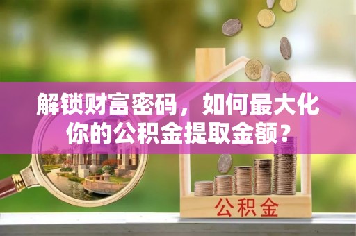 盂县解锁财富密码，如何最大化你的公积金提取金额？