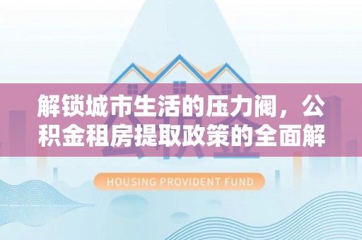盂县解锁城市生活的压力阀，公积金租房提取政策的全面解析与实践指南