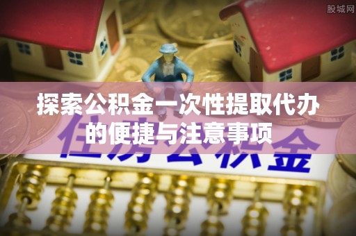 盂县探索公积金一次性提取代办的便捷与注意事项