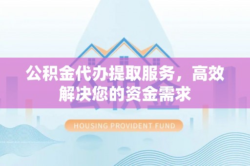 盂县公积金代办提取服务，高效解决您的资金需求