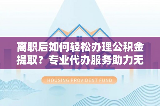 盂县离职后如何轻松办理公积金提取？专业代办服务助力无忧
