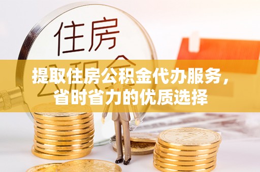盂县提取住房公积金代办服务，省时省力的优质选择