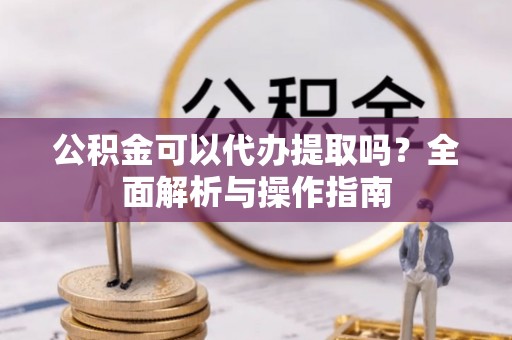 盂县公积金可以代办提取吗？全面解析与操作指南