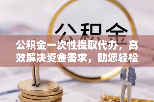 盂县公积金一次性提取代办，高效解决资金需求，助您轻松应对生活难题