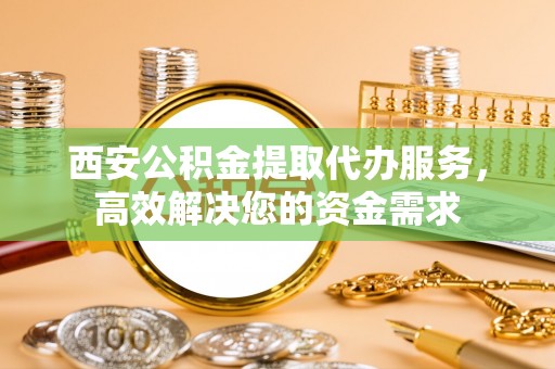 盂县西安公积金提取代办服务，高效解决您的资金需求