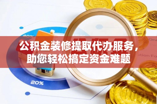 盂县公积金装修提取代办服务，助您轻松搞定资金难题