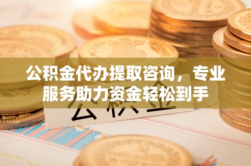 盂县公积金代办提取咨询，专业服务助力资金轻松到手