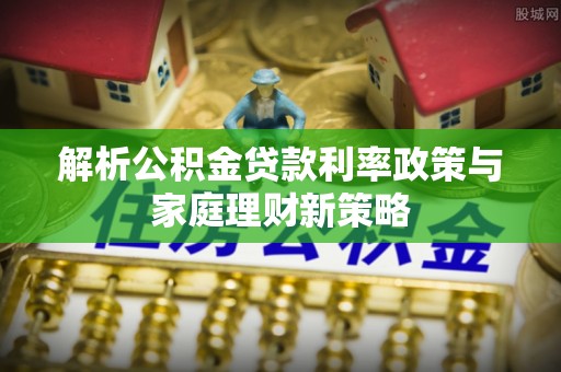 盂县解析公积金贷款利率政策与家庭理财新策略
