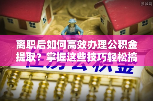 盂县离职后如何高效办理公积金提取？掌握这些技巧轻松搞定