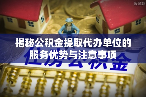 盂县揭秘公积金提取代办单位的服务优势与注意事项