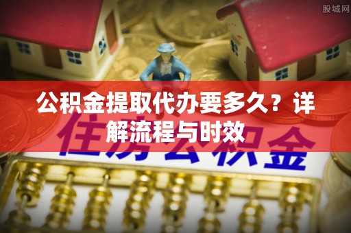 盂县公积金提取代办要多久？详解流程与时效