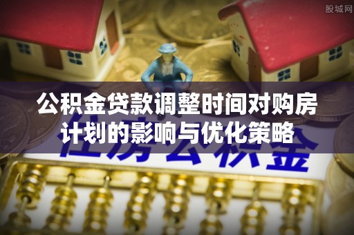 盂县公积金贷款调整时间对购房计划的影响与优化策略
