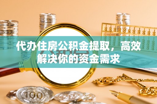 盂县代办住房公积金提取，高效解决你的资金需求