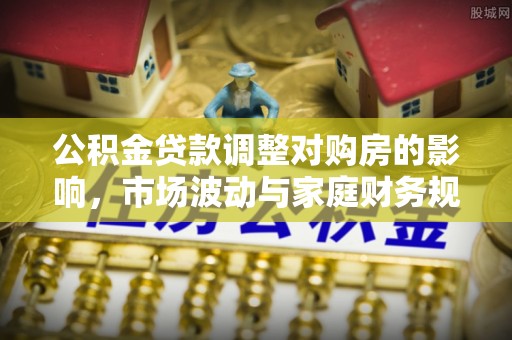 盂县公积金贷款调整对购房的影响，市场波动与家庭财务规划