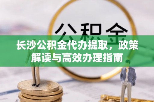 盂县长沙公积金代办提取，政策解读与高效办理指南