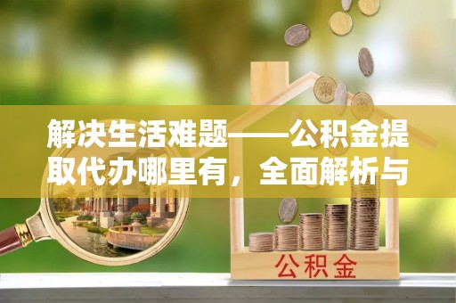 盂县解决生活难题——公积金提取代办哪里有，全面解析与服务推荐