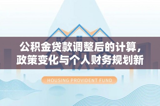 盂县公积金贷款调整后的计算，政策变化与个人财务规划新思路