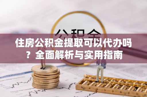 盂县住房公积金提取可以代办吗？全面解析与实用指南