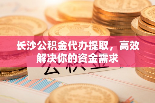 盂县长沙公积金代办提取，高效解决你的资金需求