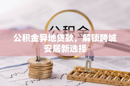 盂县公积金异地贷款，解锁跨城安居新选择