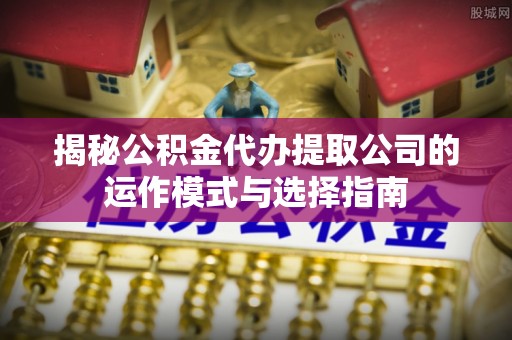 盂县揭秘公积金代办提取公司的运作模式与选择指南